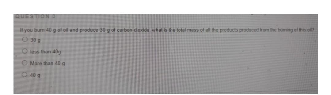 QUESTION 3
If you burn 40 g of oil and produce 30 g of carbon dioxide, what is the total mass of all the products produced from the burning of this oil?
O 30 g
O less than 40g
O More than 40 g
O 40 g

