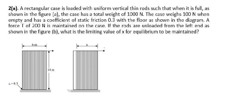 2(a). A rectangular case is loaded with uniform vertical thin rods such that when it is full, as
shown in the figure (a), the case has a total weight of 1000 N. The case weighs 100 N when
empty and has a coefficient of static friction 0.3 with the floor as shown in the diagram. A
force T of 200 N is maintained on the case. If the rods are unloaded from the left end as
shown in the figure (b), what is the limiting value of x for equilibrium to be maintained?
4 0.3
6m
10 m