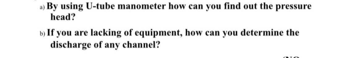 a) By using U-tube manometer how can you find out the pressure
head?
b) If you are lacking of equipment, how can you determine the
discharge of any channel?
