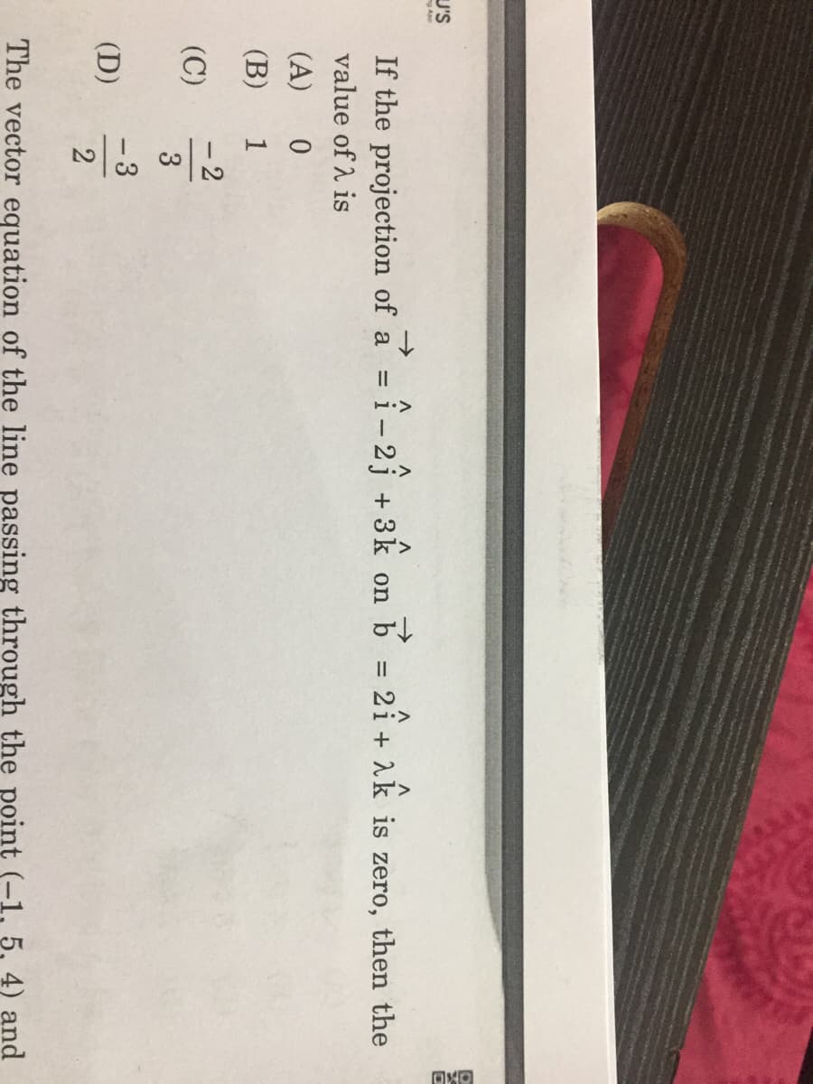 U'S
App
->
If the projection of a = î- 2 + 3k on b = 2î+ 1k is zero, then the
value of 2 is
(A)
(B)
1
- 2
(C)
3
- 3
(D)
The vector equation of the line passing through the point (-1, 5, 4) and
