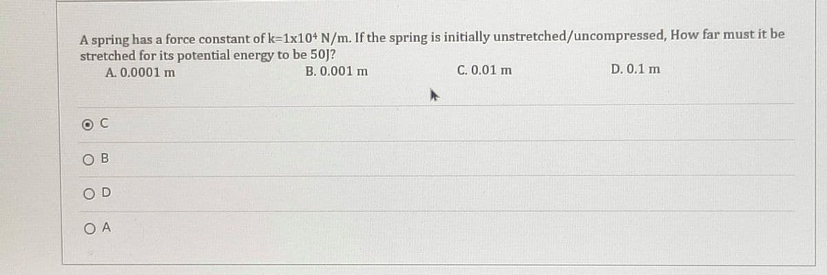 A spring has a force constant of k=1x104 N/m. If the spring is initially unstretched/uncompressed, How far must it be
stretched for its potential energy to be 50J?
A.0.0001 m
B. 0.001 m
С. 0.01 m
D. 0.1 m
C
O B
O D
O A
