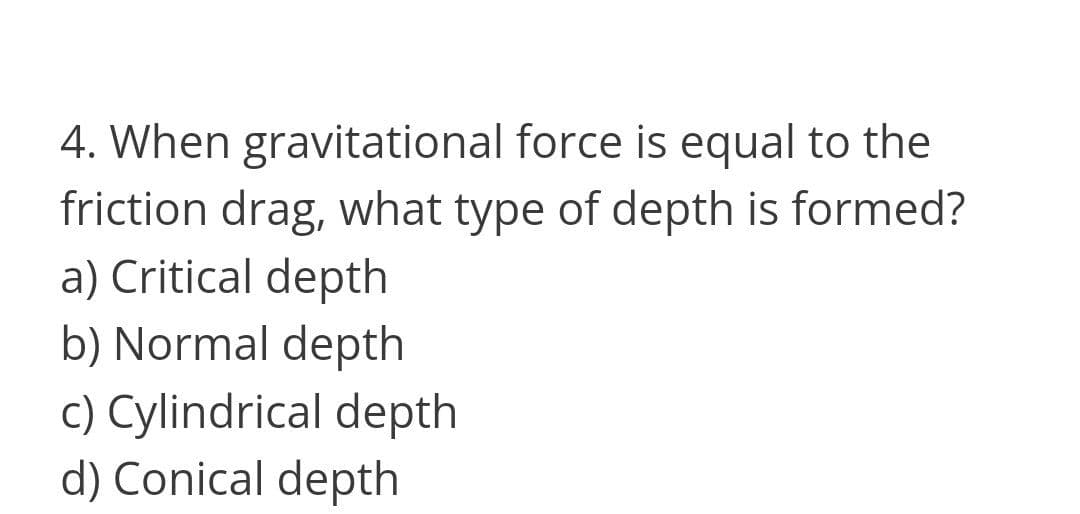 4. When gravitational force is equal to the
friction drag, what type of depth is formed?
a) Critical depth
b) Normal depth
c) Cylindrical depth
d) Conical depth
