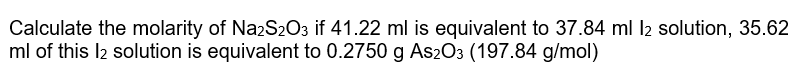 Calculate the molarity of Na2S2O3 if 41.22 ml is equivalent to 37.84 ml I2 solution, 35.62
ml of this l2 solution is equivalent to 0.2750 g As2O3 (197.84 g/mol)
