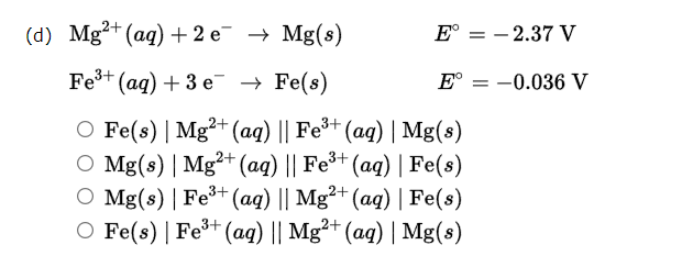 (d) Mg?+ (aq) + 2 e¯ → Mg(s)
E° = - 2.37 V
Fe+ (ag) + 3 e → Fe(s)
E°
= -0.036 V
O Fe(s) | Mg²+ (aq) || Fe*+ (ag) | Mg(s)
O Mg(s) | Mg²+ (aq) || Fe³+
O Mg(s) | Fe³+ (aq) || Mg²+ (ag) | Fe(s)
O Fe(s) | Fe+(aq) || Mg²+ (aq) | Mg(8)
(aq) | Fe(s)
