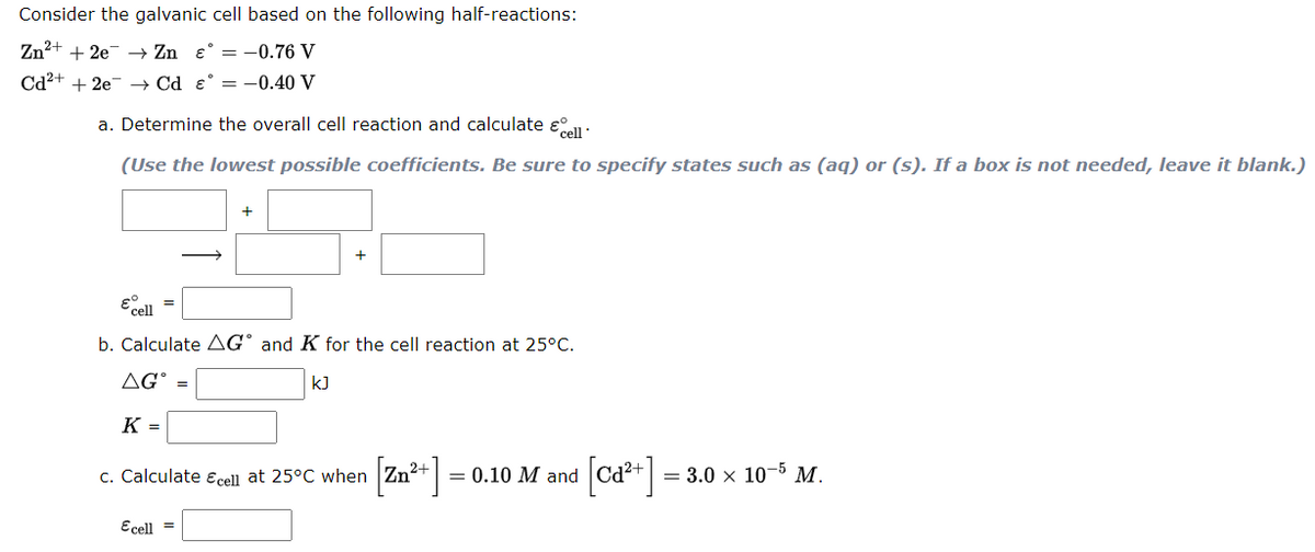 Consider the galvanic cell based on the following half-reactions:
Zn²+ + 2e → Zn e° = -0.76 V
Cd2+ + 2e- –→ Cd e° = -0.40 V
a. Determine the overall cell reaction and calculate e°all:
(Use the lowest possible coefficients. Be sure to specify states such as (aq) or (s). If a box is not needed, leave it blank.)
+
+
b. Calculate AG° and K for the cell reaction at 25°C.
AG° =
k]
K =
[Za*]=
[ca* ]
c. Calculate Ecell at 25°C when |Zn'
= 0.10 M and
= 3.0 x 10-5 M.
Ecell =
