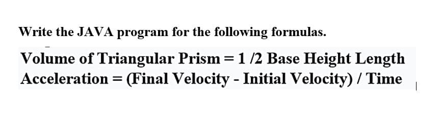 Write the JAVA program for the following formulas.
Volume of Triangular Prism = 1 /2 Base Height Length
Acceleration = (Final Velocity - Initial Velocity) / Time 1