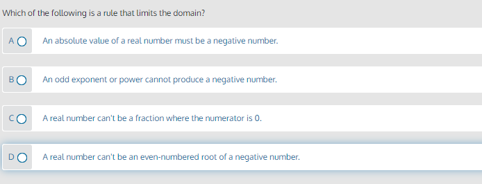 Which of the following is a rule that limits the domain?
A O
An absolute value of a real number must be a negative number.
BO
An odd exponent or power cannot produce a negative number.
CO
A real number can't be a fraction where the numerator is 0.
D
A real number can't be an even-numbered root of a negative number.
