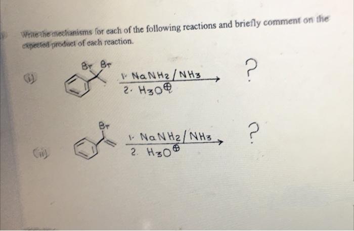 Write the mechanisms for each of the following reactions and briefly comment on the
expeeted product of each reaction.
Br Br
Na NH2/NH3
2. H30
Br
NaN H2/NH3
2. H30
