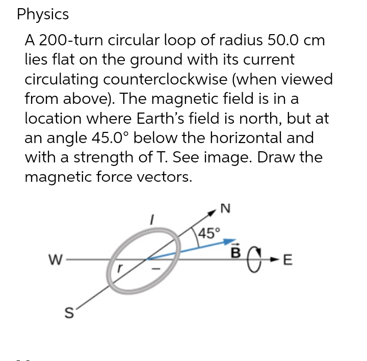 Physics
A 200-turn circular loop of radius 50.0 cm
lies flat on the ground with its current
circulating counterclockwise (when viewed
from above). The magnetic field is in a
location where Earth's field is north, but at
an angle 45.0° below the horizontal and
with a strength of T. See image. Draw the
magnetic force vectors.
N
45°
