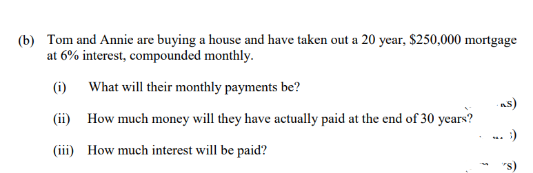 (b) Tom and Annie are buying a house and have taken out a 20 year, $250,000 mortgage
at 6% interest, compounded monthly.
(i)
What will their monthly payments be?
(ii)
How much money will they have actually paid at the end of 30 years?
As)
:)
(iii) How much interest will be paid?
"s)
