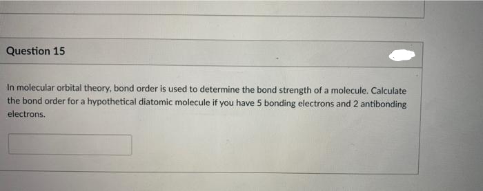 Question 15
In molecular orbital theory, bond order is used to determine the bond strength of a molecule. Calculate
the bond order for a hypothetical diatomic molecule if you have 5 bonding electrons and 2 antibonding
electrons.
