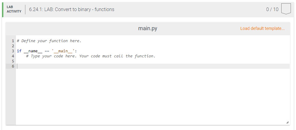 LAB
6.24.1: LAB: Convert to binary - functions
0/ 10
АCTIVITY
main.py
Load default template...
1 # Define your function here.
3 if
name ==
main ':
4
# Type your code here. Your code must call the function.
5
6
