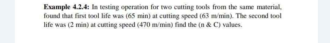 Example 4.2.4: In testing operation for two cutting tools from the same material,
found that first tool life was (65 min) at cutting speed (63 m/min). The second tool
life was (2 min) at cutting speed (470 m/min) find the (n & C) values.
