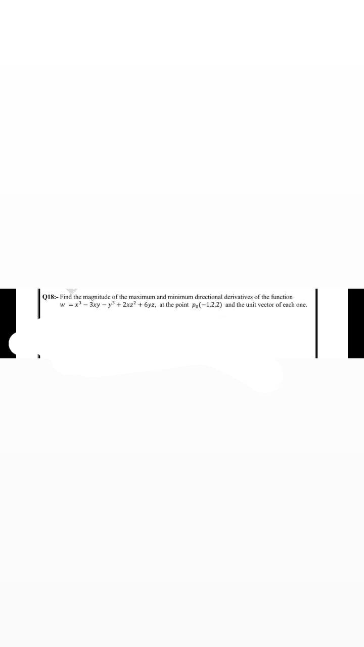 Q18:- Find the magnitude of the maximum and minimum directional derivatives of the function
w = x3 - 3xy - y3 + 2xz? + 6yz, at the point po(-1,2,2) and the unit vector of cach one.
