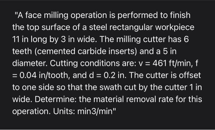 "A face milling operation is performed to finish
the top surface of a steel rectangular workpiece
11 in long by 3 in wide. The milling cutter has 6
teeth (cemented carbide inserts) and a 5 in
diameter. Cutting conditions are: v = 461 ft/min, f
= 0.04 in/tooth, and d = 0.2 in. The cutter is offset
to one side so that the swath cut by the cutter 1 in
wide. Determine: the material removal rate for this
operation. Units: min3/min"
