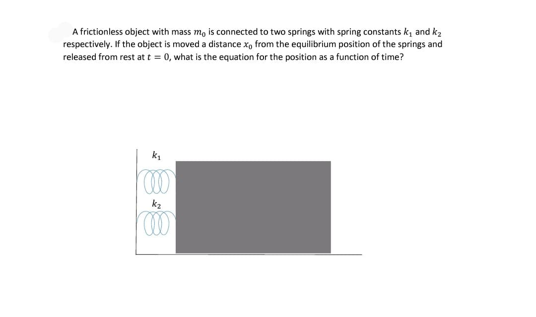A frictionless object with mass mo is connected to two springs with spring constants k, and k2
respectively. If the object is moved a distance x, from the equilibrium position of the springs and
released from rest at t = 0, what is the equation for the position as a function of time?
k1
k2
