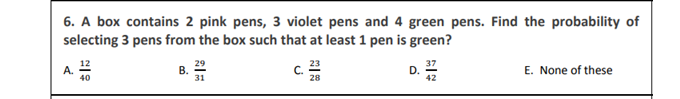 6. A box contains 2 pink pens, 3 violet pens and 4 green pens. Find the probability of
selecting 3 pens from the box such that at least 1 pen is green?
12
29
В.
31
A.
40
E. None of these
D.
