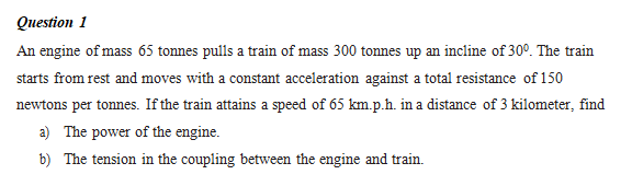 Question 1
An engine of mass 65 tonnes pulls a train of mass 300 tonnes up an incline of 30°. The train
starts from rest and moves with a constant acceleration against a total resistance of 150
newtons per tonnes. If the train attains a speed of 65 km.p.h. in a distance of 3 kilometer, find
a) The power of the engine.
b) The tension in the coupling between the engine and train.
