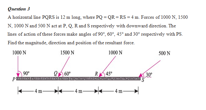 Question 3
A horizontal line PQRS is 12 m long, where PQ = QR =RS = 4 m. Forces of 1000 N, 1500
N, 1000 N and 500 N act at P, Q, R and S respectively with downward direction. The
lines of action of these forces make angles of 90°, 60°, 45° and 30° respectively with PS.
Find the magnitude, direction and position of the resultant force.
1000 N
1500 N
1000 N
500 N
90°
Q 60°
R45°
30
P
4 m-
4 m-
-4 m
