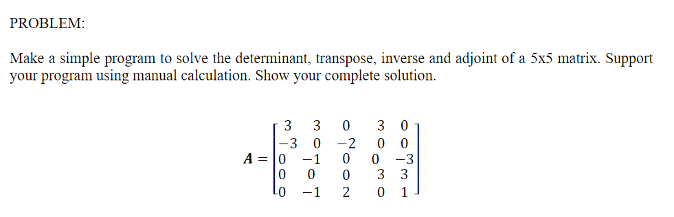 PROBLEM:
Make a simple program to solve the determinant, transpose, inverse and adjoint of a 5x5 matrix. Support
your program using manual calculation. Show your complete solution.
3
3
3
-3
-2
A = |0 -1
-3
3
3
Lo
-1
1
