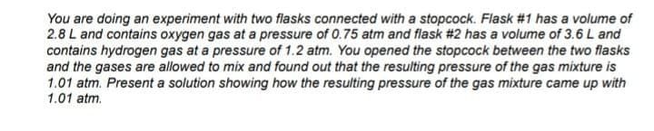 You are doing an experiment with two flasks connected with a stopcock. Flask #1 has a volume of
2.8 L and contains oxygen gas at a pressure of 0.75 atm and flask #2 has a volume of 3.6 L and
contains hydrogen gas at a pressure of 1.2 atm. You opened the stopcock between the two flasks
and the gases are allowed to mix and found out that the resulting pressure of the gas mixture is
1.01 atm. Present a solution showing how the resulting pressure of the gas mixture came up with
1.01 atm.
