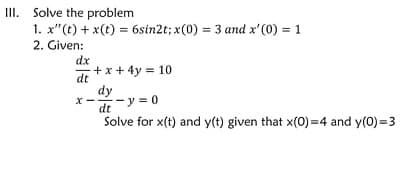 III. Solve the problem
1. x"(t) + x(t) = 6sin2t; x(0) = 3 and x'(0) = 1
2. Given:
+ x + 4y = 10
dy
- y = 0
dt
Solve for x(t) and y(t) given that x(0)=4 and y(0)=3
dx
dt