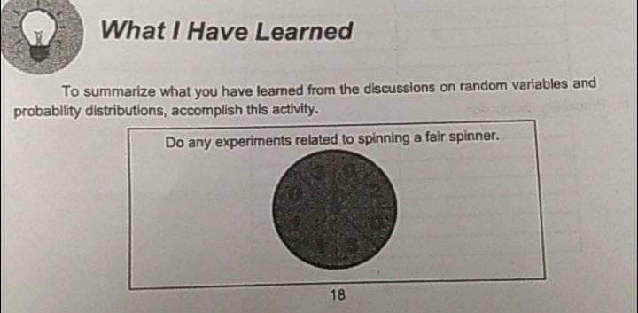 What I Have Learned
To summarize what you have learned from the discussions on random variables and
probability distributions, accomplish this activity.
Do any experiments related to spinning a fair spinner.
18
