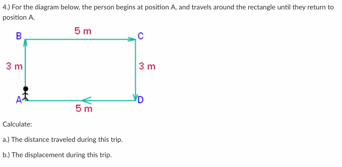 4.) For the diagram below, the person begins at position A, and travels around the rectangle until they return to
position A.
5 m
В
3 m
3 m
5 m
Calculate:
a.) The distance traveled during this trip.
b.) The displacement during this trip.
