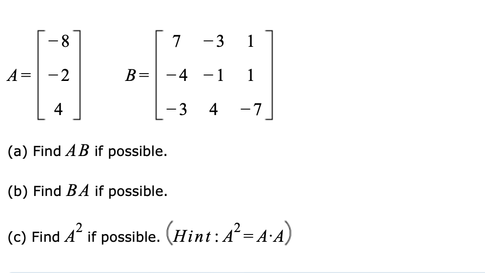 8.
7
-3
1
A= -2
B=
-4 -1
1
4
-3
4
-7
(a) Find AB if possible.
(b) Find BA if possible.
(c) Find A if possible. (Ħint:A²= A·A)
