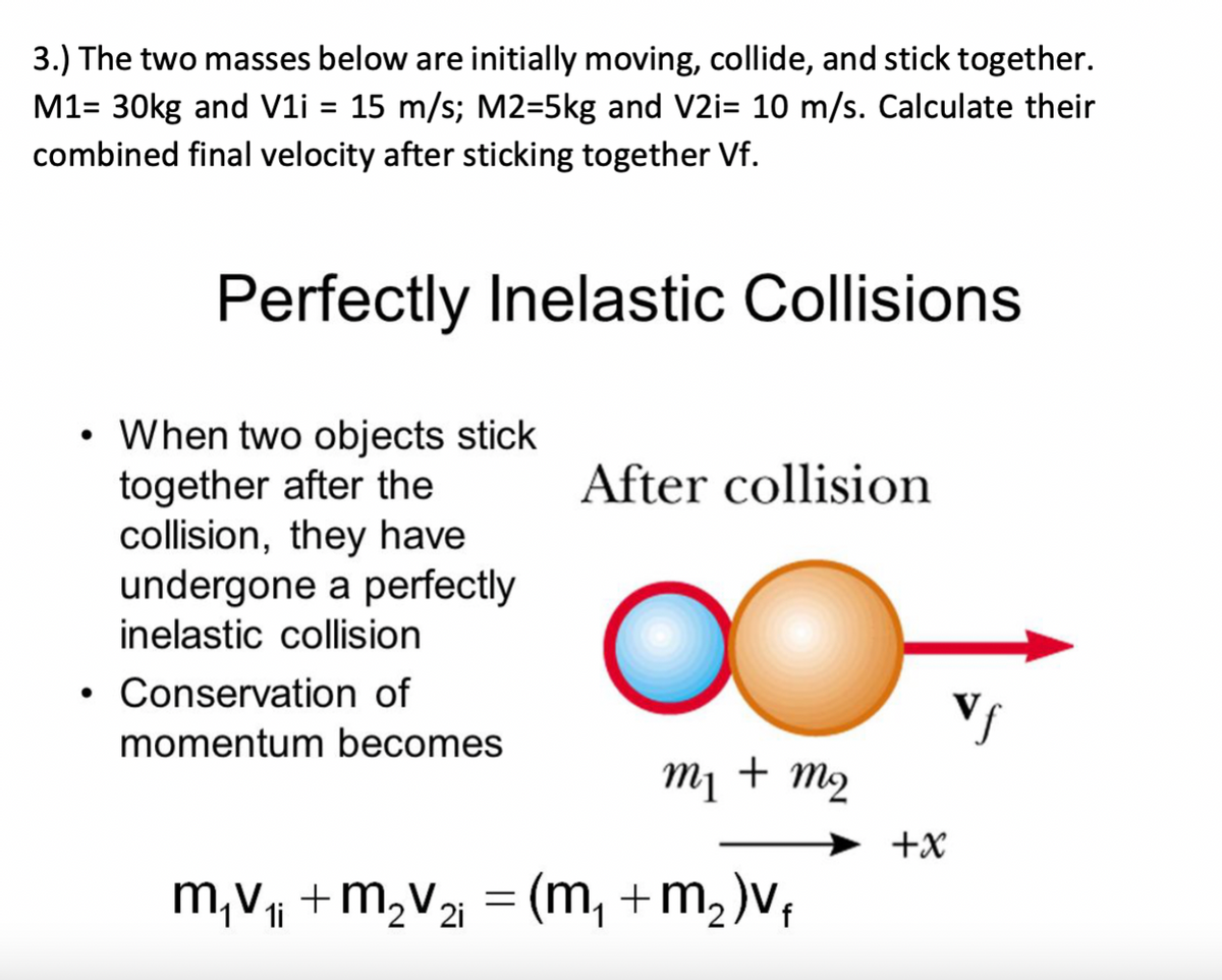 3.) The two masses below are initially moving, collide, and stick together.
M1= 30kg and V1i = 15 m/s; M2=5kg and V2i= 10 m/s. Calculate their
combined final velocity after sticking together Vf.
Perfectly Inelastic Collisions
When two objects stick
together after the
collision, they have
undergone a perfectly
After collision
inelastic collision
• Conservation of
Vs
momentum becomes
M¡ + m2
+x
m,v +m,v2 = (m, +m,)v;
1i
