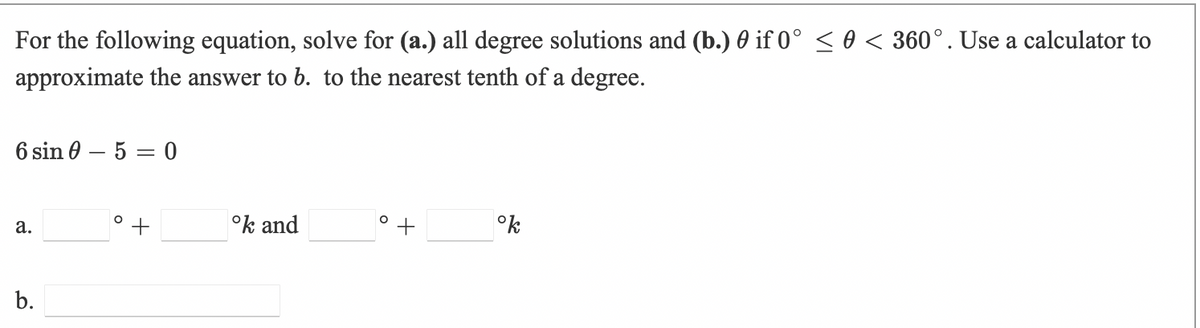 For the following equation, solve for (a.) all degree solutions and (b.) 0 if 0° < 0 < 360°. Use a calculator to
approximate the answer to b. to the nearest tenth of a degree.
6 sin 0 – 5 = 0
°k and
°k
а.
b.
