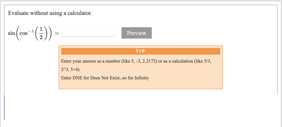 Evaluate without using a calculator.
ain(con (;)) -
- 1
Preview
TIP
Enter your answer as a number (like 5, -3, 2.2172) or as a calculation (like 5/3,
2^3, 5+4)
Enter DNE for Does Not Exist, oo for Infinity
