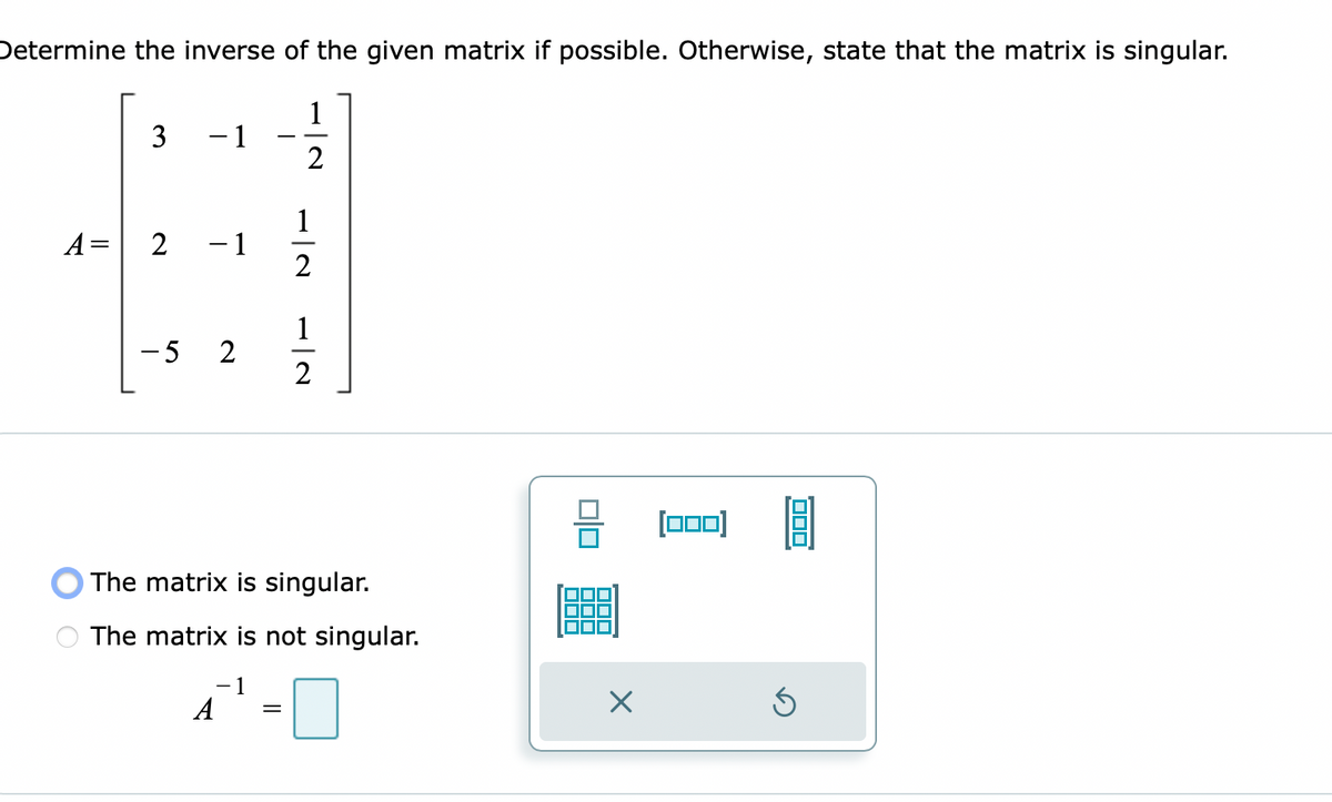 Determine the inverse of the given matrix if possible. Otherwise, state that the matrix is singular.
1
- 1
2
1
- 1
2
A=
1
-5 2
[00)
O The matrix is singular.
The matrix is not singular.
A
3.
