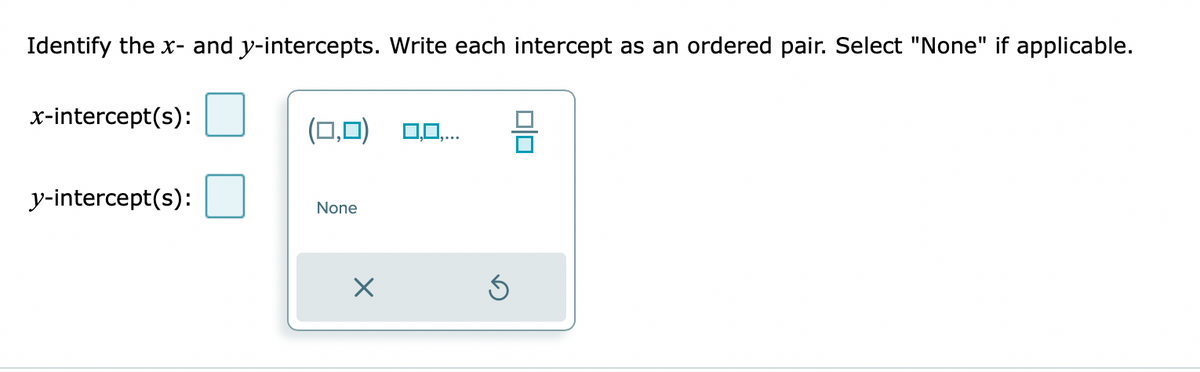 Identify the x- and y-intercepts. Write each intercept as an ordered pair. Select "None" if applicable.
x-intercept(s):
(0,0) 0,0..
y-intercept(s):
None
