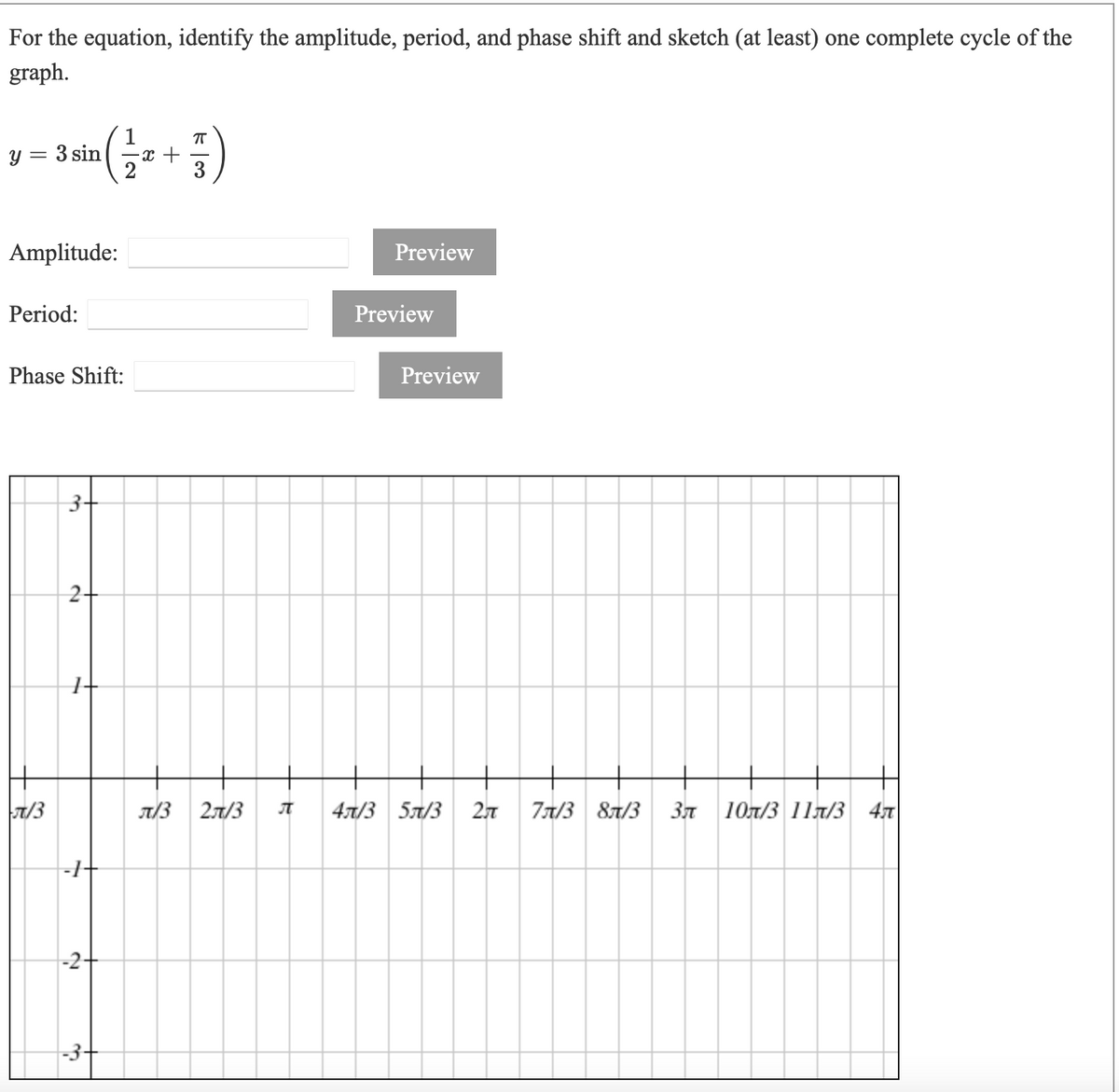 For the equation, identify the amplitude, period, and phase shift and sketch (at least) one complete cycle of the
graph.
1
— с +
3
3 sin
Amplitude:
Preview
Period:
Preview
Phase Shift:
Preview
3+
2-
7/3
T/3 21/3
4л/3 5л/3
2л
77/3 87/3
37 10n/3 11lT/3 47
-1+
-2+
-3+
