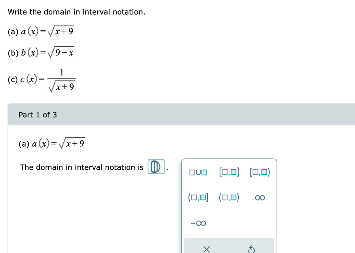 Write the domain in interval notation.
(a) a (x)=/x+9
(b) b (x) = /9-x
1
(c) c (x) =
/x+9
Part 1 of 3
(a) a (x)=Vx+ 9
The domain in interval notation is D
OvO (0,0)
[□.미 [0,0)
(O,미 (0,0)
00
- 00
