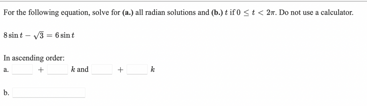 For the following equation, solve for (a.) all radian solutions and (b.) t if 0 < t < 27. Do not use a calculator.
8 sin t – V3 = 6 sin t
In ascending order:
а.
+
k and
k
b.
