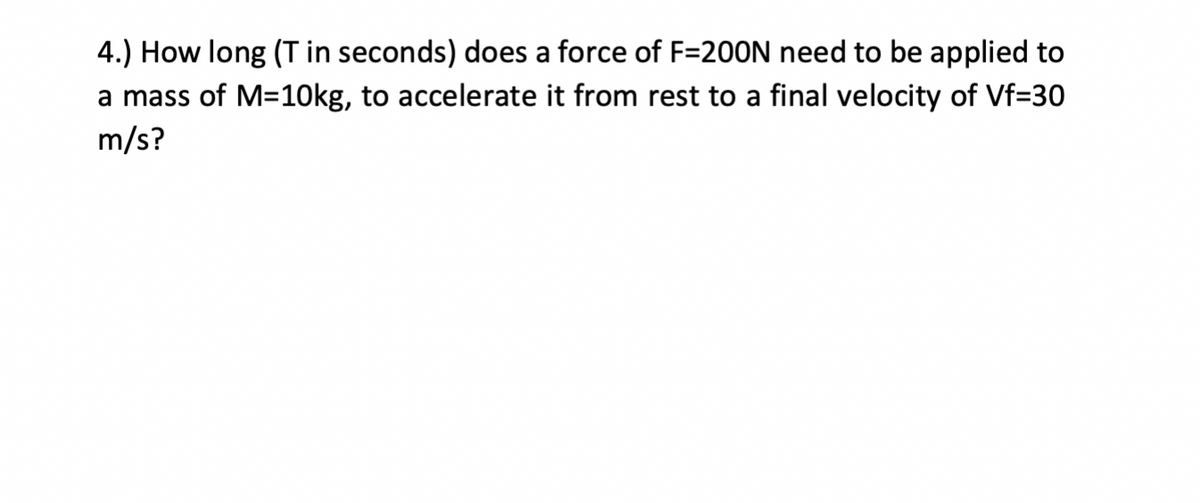 4.) How long (T in seconds) does a force of F=20ON need to be applied to
a mass of M=10kg, to accelerate it from rest to a final velocity of Vf=30
m/s?
