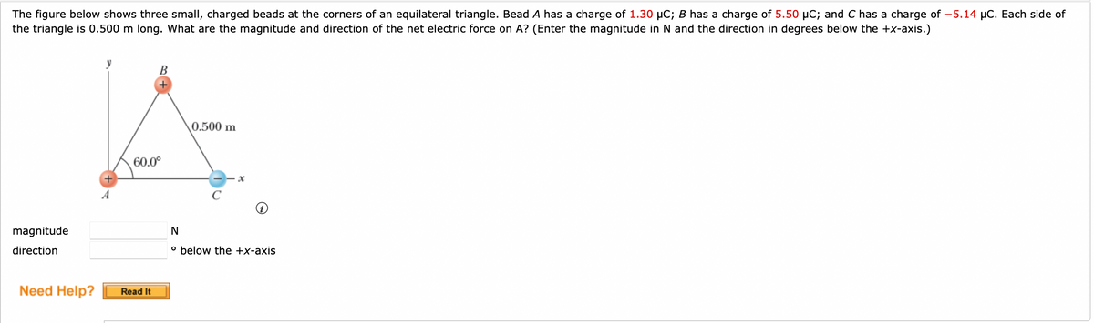 The figure below shows three small, charged beads at the corners of an equilateral triangle. Bead A has a charge of 1.30 µC; B has a charge of 5.50 µC; and C has a charge of -5.14 µC. Each side of
the triangle is 0.500 m long. What are the magnitude and direction of the net electric force on A? (Enter the magnitude in N and the direction in degrees below the +x-axis.)
magnitude
direction
Need Help?
y
B
60.0⁰
Read It
0.500 m
с
N
° below the +x-axis