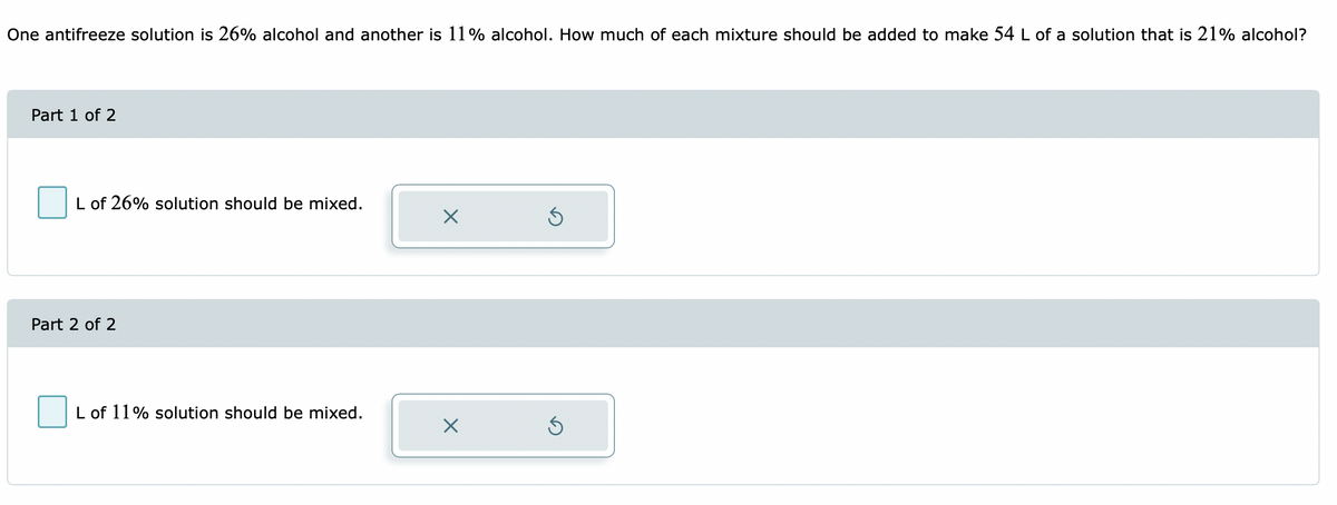 One antifreeze solution is 26% alcohol and another is 11% alcohol. How much of each mixture should be added to make 54 L of a solution that is 21% alcohol?
Part 1 of 2
L of 26% solution should be mixed.
Part 2 of 2
L of 11% solution should be mixed.
