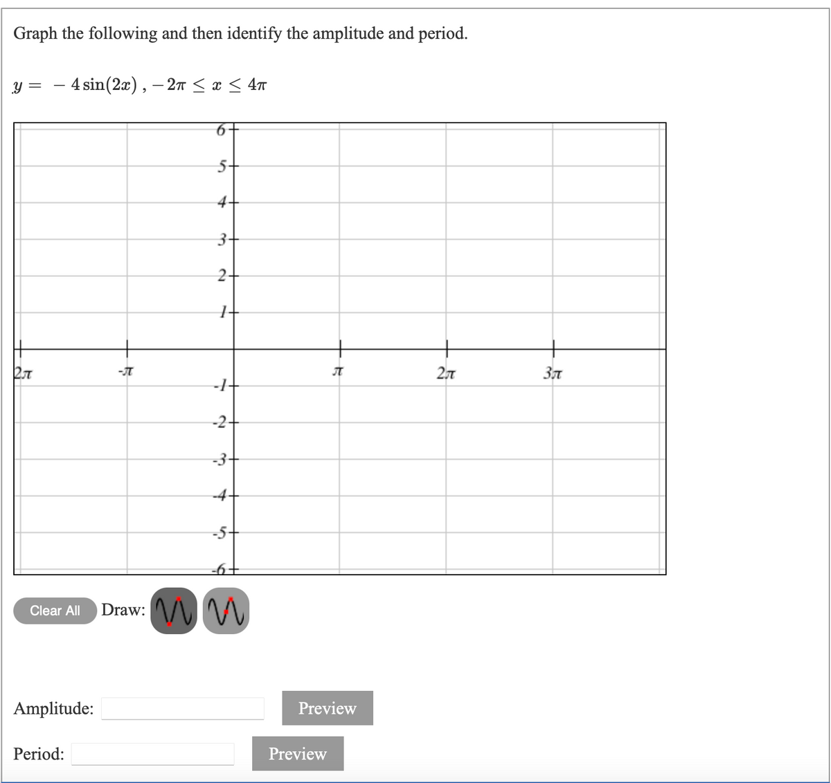 Graph the following and then identify the amplitude and period.
y =
- 4 sin(2x), – 27 <x < 4m
5-
4.
3-
2-
2,7
-2-
-3-
-4-
-5+
Draw: V M
Clear All
Amplitude:
Preview
Period:
Preview
