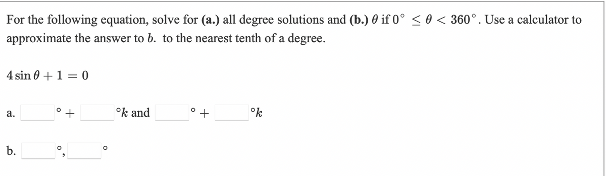 For the following equation, solve for (a.) all degree solutions and (b.) 0 if 0° < 0 < 360°. Use a calculator to
approximate the answer to 6. to the nearest tenth of a degree.
4 sin 0 + 1 = 0
а.
°k and
°k
b.
