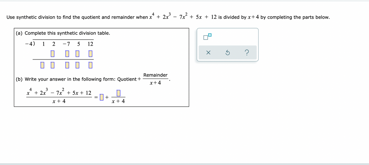 4
Use synthetic division to find the quotient and remainder when x
+ 2x³ − 7x² + 5x + 12 is divided by x+4 by completing the parts below.
(a) Complete this synthetic division table.
-4) 1 2
-7 5 12
0
5
?
1
П
☐☐
(b) Write your answer in the following form: Quotient +
Remainder
x+4
x² + 2x²³ - 7x² + 5x + 12
3
+
x + 4
x + 4
X