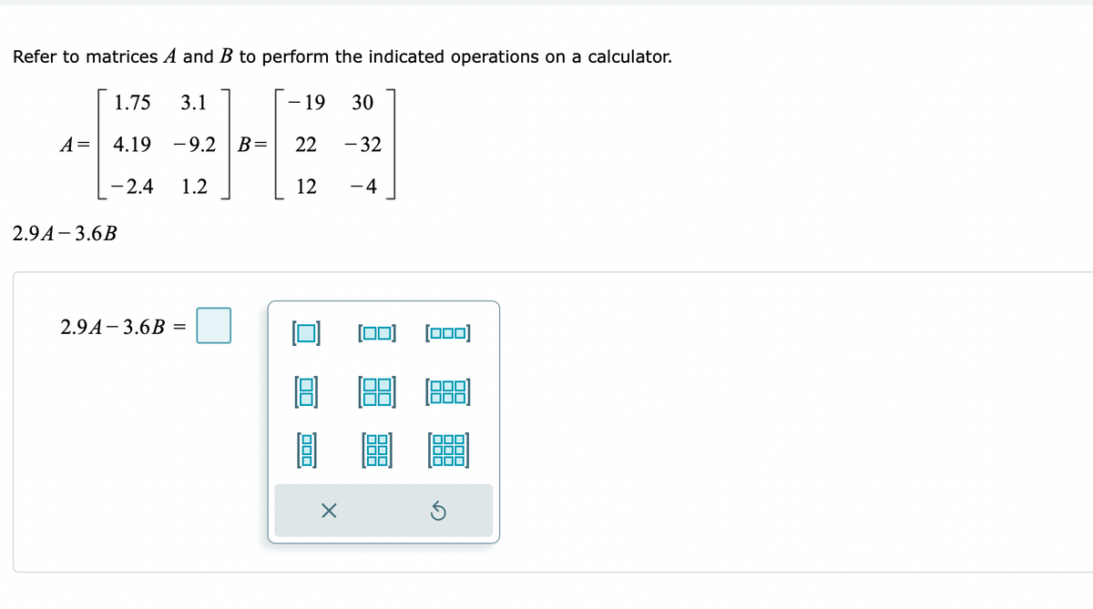 Refer to matrices A and B to perform the indicated operations on a calculator.
1.75 3.1
- 19
30
A= 4.19 -9.2 B=
22
- 32
-2.4 1.2
12
- 4
2.9A-3.6B
2.9A-3.6B =
=
X
[000)
3