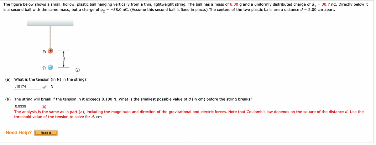 The figure below shows a small, hollow, plastic ball hanging vertically from a thin, lightweight string. The ball has a mass of 6.30 g and a uniformly distributed charge of q₁ = 30.7 nC. Directly below it
is a second ball with the same mass, but a charge of
92 -58.0 nC. (Assume this second ball is fixed in place.) The centers of the two plastic balls are a distance d = 2.00 cm apart.
=
91 +
92
(a) What is the tension (in N) in the string?
.10174
N
Need Help?
(b) The string will break if the tension in it exceeds 0.180 N. What is the smallest possible value of d (in cm) before the string breaks?
0.0339
The analysis is the same as in part (a), including the magnitude and direction of the gravitational and electric forces. Note that Coulomb's law depends on the square of the distance d. Use the
threshold value of the tension to solve for d. cm
Read It