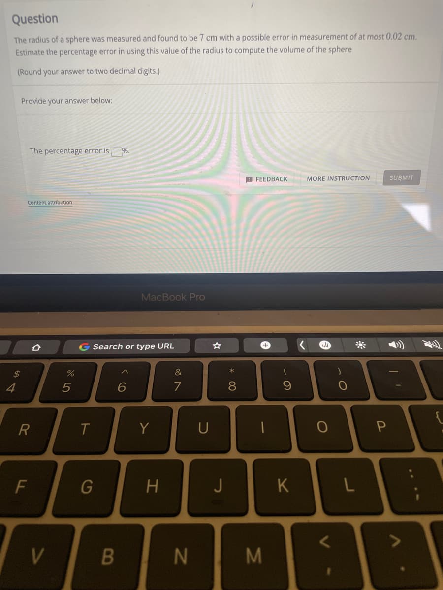 Question
The radius of a sphere was measured and found to be 7 cm with a possible error in measurement of at most 0.02 cm.
Estimate the percentage error in using this value of the radius to compute the volume of the sphere
(Round your answer to two decimal digits.)
Provide your answer below:
The percentage error is
%.
B FEEDBACK
MORE INSTRUCTION
SUBMIT
Content attributlon
MacBook Pro
G Search or type URL
24
&
4
5
6
7
8.
R
T.
Y
U
G
H
J
K
V
N
LL
