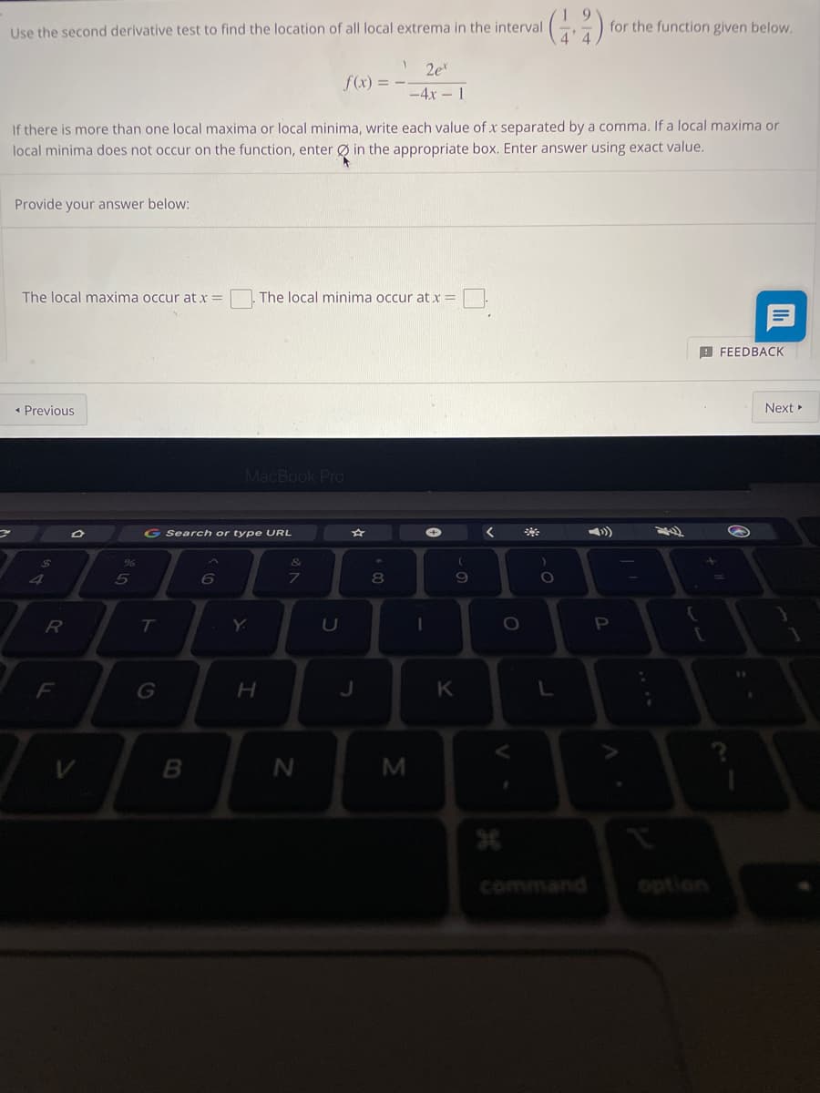 (4)
for the function given below.
Use the second derivative test to find the location of all local extrema in the interval
1
f(x) = -
2et
-4x 1
If there is more than one local maxima or local minima, write each value of x separated by a comma. If a local maxima or
local minima does not occur on the function, enter in the appropriate box. Enter answer using exact value.
Provide your answer below:
The local maxima occur at x =
The local minima occur at x =
FEEDBACK
< Previous
MacBook Pro
$
4
R
F
Tv
%
5
G Search or type URL
&
6
7
T
G
B
H
N
U
J
*00
8
M
I
(
9
K
<
H
O
*
)
O.
L
P
¡
{
[
Next ►
1