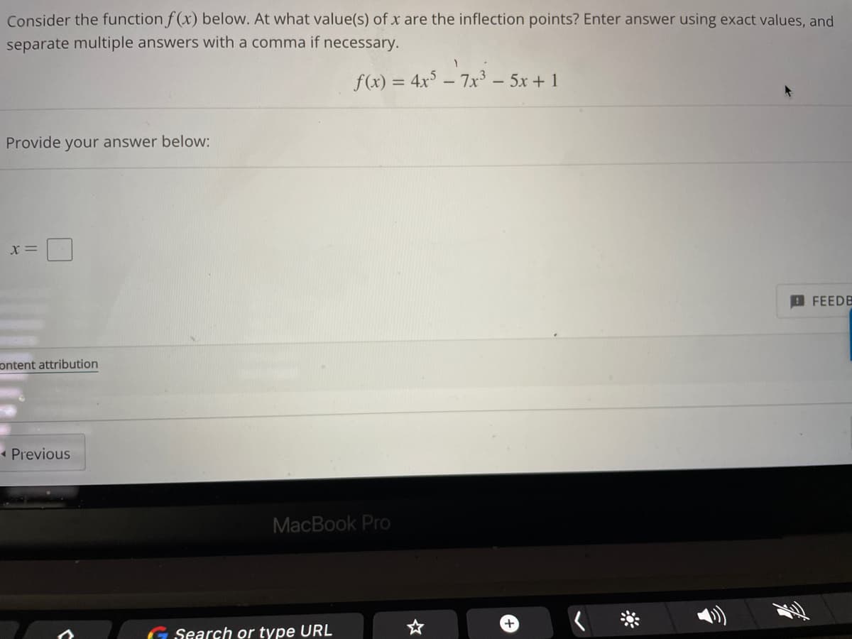 Consider the function f(x) below. At what value(s) of x are the inflection points? Enter answer using exact values, and
separate multiple answers with a comma if necessary.
1
f(x) = 4x57x³ - 5x + 1
+
Provide your answer below:
X =
content attribution
◄ Previous
MacBook Pro
Search or type URL
FEEDE