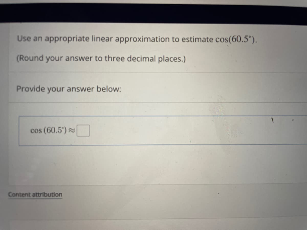 Use an appropriate linear approximation to estimate cos(60.5°).
(Round your answer to three decimal places.)
Provide your answer below:
cos (60.5°)~
Content attribution