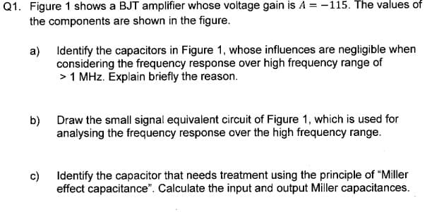 Q1. Figure 1 shows a BJT amplifier whose voltage gain is A = -115. The values of
the components are shown in the figure.
a)
Identify the capacitors in Figure 1, whose influences are negligible when
considering the frequency response over high frequency range of
> 1 MHz. Explain briefly the reason.
b)
Draw the small signal equivalent circuit of Figure 1, which is used for
analysing the frequency response over the high frequency range.
c)
Identify the capacitor that needs treatment using the principle of "Miller
effect capacitance". Calculate the input and output Miller capacitances.